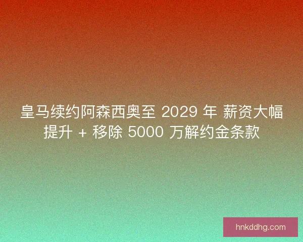 皇马续约阿森西奥至 2029 年 薪资大幅提升 + 移除 5000 万解约金条款