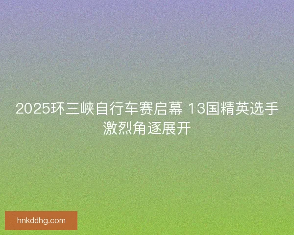 2025环三峡自行车赛启幕 13国精英选手激烈角逐展开