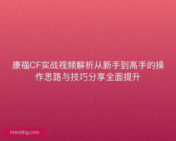 康福CF实战视频解析从新手到高手的操作思路与技巧分享全面提升 康福CF实战视频解析从新手到高手的操作思路与技巧分享全面提升