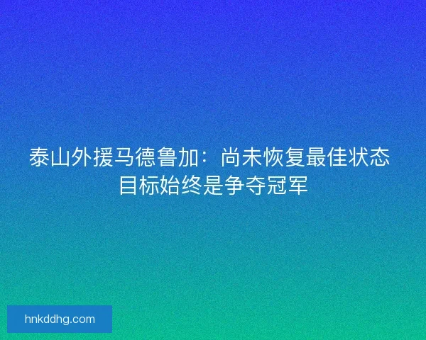 泰山外援马德鲁加：尚未恢复最佳状态 目标始终是争夺冠军