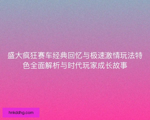 盛大疯狂赛车经典回忆与极速激情玩法特色全面解析与时代玩家成长故事 盛大疯狂赛车经典回忆与极速激情玩法特色全面解析与时代玩家成长故事