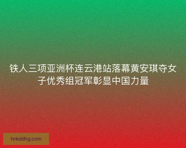 铁人三项亚洲杯连云港站落幕黄安琪夺女子优秀组冠军彰显中国力量 铁人三项亚洲杯连云港站落幕黄安琪夺女子优秀组冠军彰显中国力量