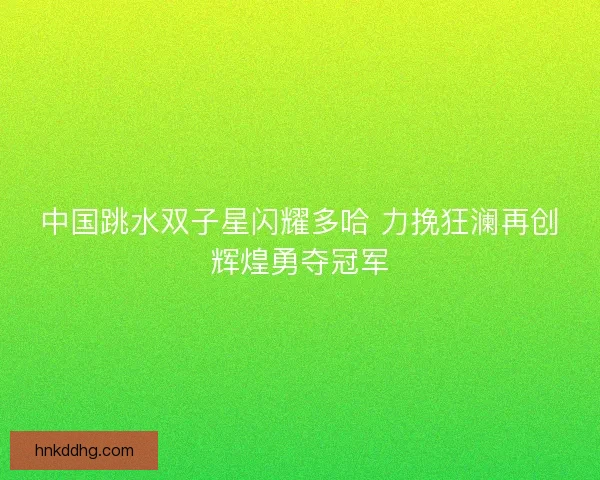 中国跳水双子星闪耀多哈 力挽狂澜再创辉煌勇夺冠军 中国跳水双子星闪耀多哈 力挽狂澜再创辉煌勇夺冠军