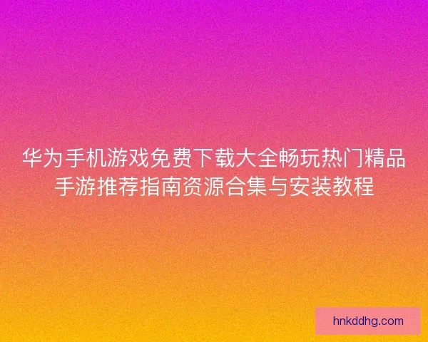 华为手机游戏免费下载大全畅玩热门精品手游推荐指南资源合集与安装教程 华为手机游戏免费下载大全畅玩热门精品手游推荐指南资源合集与安装教程