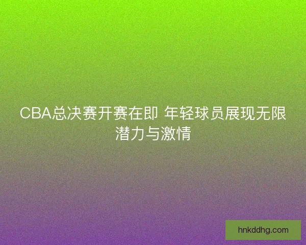 CBA总决赛开赛在即 年轻球员展现无限潜力与激情 CBA总决赛开赛在即 年轻球员展现无限潜力与激情