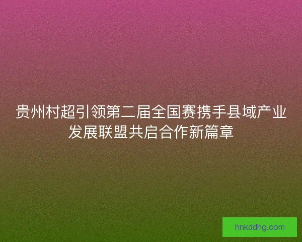 贵州村超引领第二届全国赛携手县域产业发展联盟共启合作新篇章 贵州村超引领第二届全国赛携手县域产业发展联盟共启合作新篇章