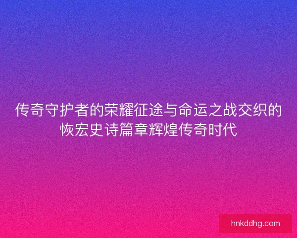 传奇守护者的荣耀征途与命运之战交织的恢宏史诗篇章辉煌传奇时代