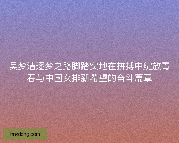 吴梦洁逐梦之路脚踏实地在拼搏中绽放青春与中国女排新希望的奋斗篇章 吴梦洁逐梦之路脚踏实地在拼搏中绽放青春与中国女排新希望的奋斗篇章
