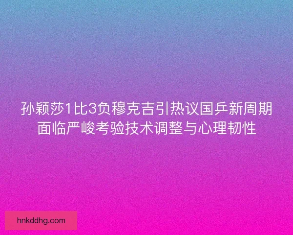 孙颖莎1比3负穆克吉引热议国乒新周期面临严峻考验技术调整与心理韧性