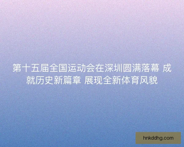 第十五届全国运动会在深圳圆满落幕 成就历史新篇章 展现全新体育风貌