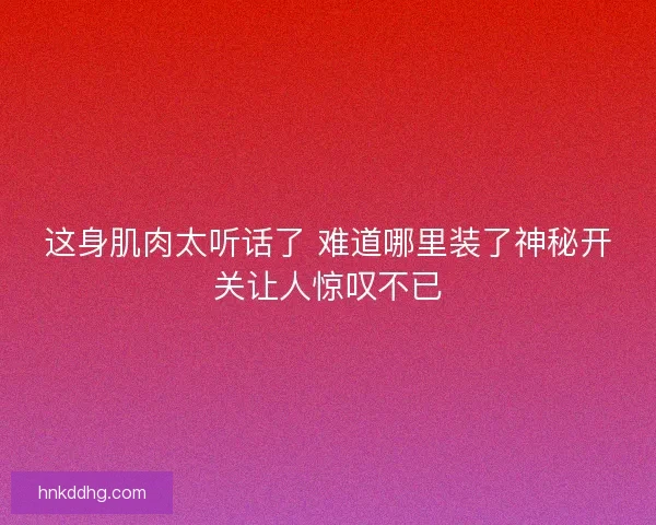 这身肌肉太听话了 难道哪里装了神秘开关让人惊叹不已 这身肌肉太听话了 难道哪里装了神秘开关让人惊叹不已
