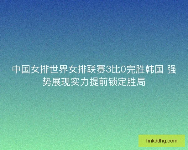 中国女排世界女排联赛3比0完胜韩国 强势展现实力提前锁定胜局 中国女排世界女排联赛3比0完胜韩国 强势展现实力提前锁定胜局