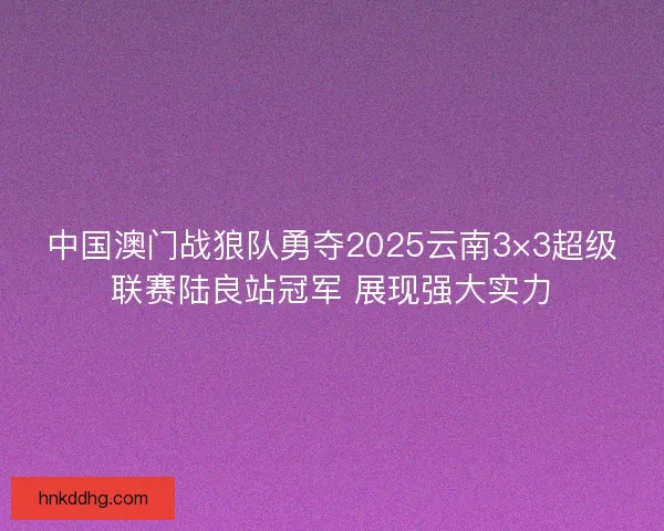 中国澳门战狼队勇夺2025云南3×3超级联赛陆良站冠军 展现强大实力 中国澳门战狼队勇夺2025云南3×3超级联赛陆良站冠军 展现强大实力
