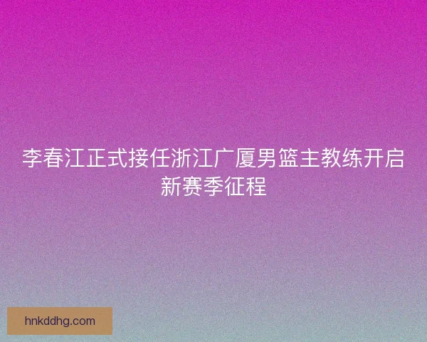 李春江正式接任浙江广厦男篮主教练开启新赛季征程 李春江正式接任浙江广厦男篮主教练开启新赛季征程